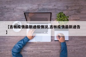 【吉林疫情最新通报情况,吉林疫情最新通告】