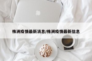 株洲疫情最新消息/株洲疫情最新信息