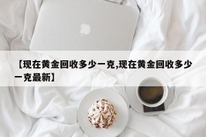 【现在黄金回收多少一克,现在黄金回收多少一克最新】