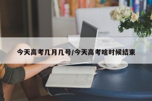 今天高考几月几号/今天高考啥时候结束