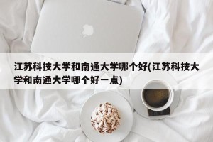 江苏科技大学和南通大学哪个好(江苏科技大学和南通大学哪个好一点)