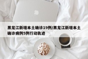 黑龙江新增本土确诊19例/黑龙江新增本土确诊病例5例行动轨迹