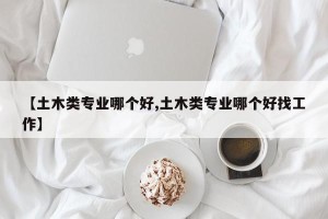 【土木类专业哪个好,土木类专业哪个好找工作】