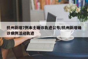杭州新增7例本土确诊轨迹公布/杭州新增确诊病例活动轨迹