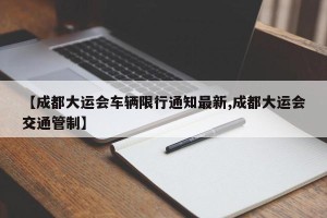 【成都大运会车辆限行通知最新,成都大运会交通管制】