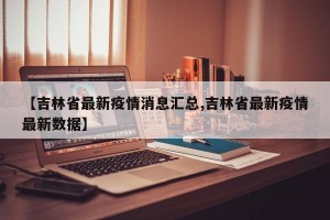【吉林省最新疫情消息汇总,吉林省最新疫情最新数据】