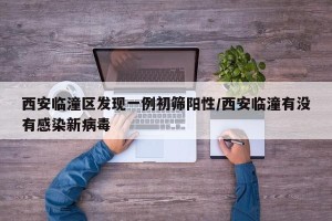 西安临潼区发现一例初筛阳性/西安临潼有没有感染新病毒