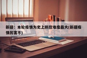新疆：本轮疫情为史上防控难度最大(新疆疫情厉害不)