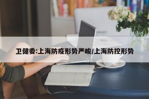 卫健委:上海防疫形势严峻/上海防控形势