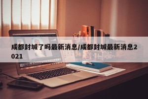成都封城了吗最新消息/成都封城最新消息2021