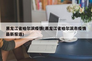 黑龙江省哈尔滨疫情(黑龙江省哈尔滨市疫情最新报道)