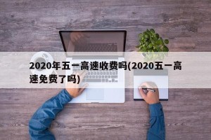 2020年五一高速收费吗(2020五一高速免费了吗)