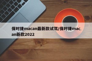 保时捷macan最新款试驾/保时捷macan新款2022