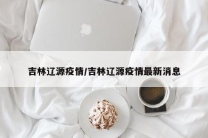吉林辽源疫情/吉林辽源疫情最新消息