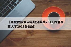 【西北民族大学录取分数线2017,西北民族大学2018分数线】