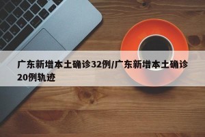 广东新增本土确诊32例/广东新增本土确诊20例轨迹