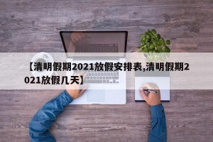 【清明假期2021放假安排表,清明假期2021放假几天】