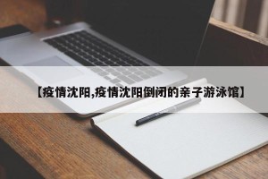 【疫情沈阳,疫情沈阳倒闭的亲子游泳馆】