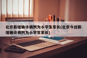 北京新增确诊病例为小学生家长(北京今日新增确诊病例为小学生家长)