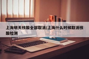 上海明天核酸全部取消/上海什么时候取消核酸检测