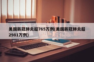 美国新冠肺炎超765万例(美国新冠肺炎超2981万例)