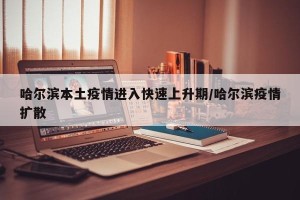 哈尔滨本土疫情进入快速上升期/哈尔滨疫情扩散