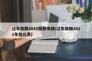 过年放假2021放假安排(过年放假2021年放几天)