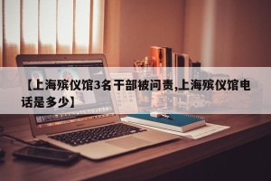 【上海殡仪馆3名干部被问责,上海殡仪馆电话是多少】