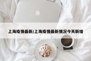 上海疫情最新/上海疫情最新情况今天新增