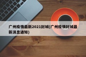 广州疫情最新2021封城(广州疫情封城最新消息通知)