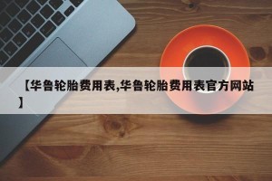 【华鲁轮胎费用表,华鲁轮胎费用表官方网站】