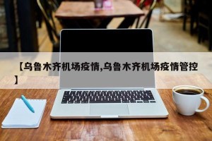 【乌鲁木齐机场疫情,乌鲁木齐机场疫情管控】
