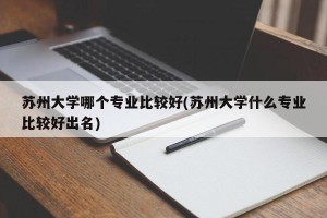 苏州大学哪个专业比较好(苏州大学什么专业比较好出名)