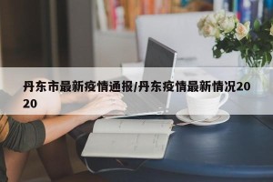 丹东市最新疫情通报/丹东疫情最新情况2020