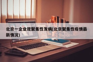 北京一企业现聚集性发病(北京聚集性疫情最新情况)