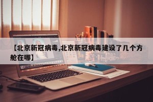 【北京新冠病毒,北京新冠病毒建设了几个方舱在哪】