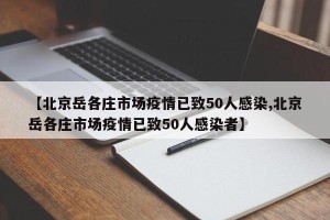 【北京岳各庄市场疫情已致50人感染,北京岳各庄市场疫情已致50人感染者】