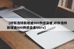 【呼和浩特新增逾900例感染者,呼和浩特新增逾900例感染者librv】