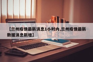 【兰州疫情最新消息1小时内,兰州疫情最新数据消息新增】