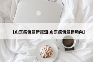 【山东疫情最新报道,山东疫情最新动向】
