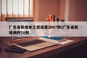 广东省新增本土感染者2067例/广东省新增病例70例