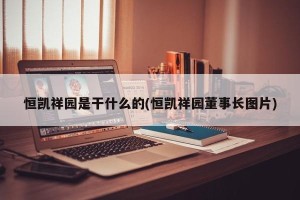 恒凯祥园是干什么的(恒凯祥园董事长图片)