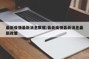 最新疫情最新消息数据/最新疫情最新消息最新政策