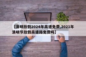 【清明放假2024年高速免费,2021年清明节放假高速路免费吗】