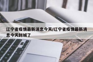 辽宁省疫情最新消息今天/辽宁省疫情最新消息今天封城了