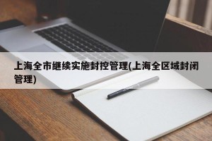 上海全市继续实施封控管理(上海全区域封闭管理)