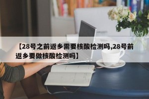 【28号之前返乡需要核酸检测吗,28号前返乡要做核酸检测吗】