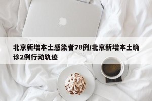 北京新增本土感染者78例/北京新增本土确诊2例行动轨迹