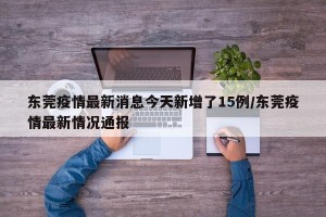 东莞疫情最新消息今天新增了15例/东莞疫情最新情况通报