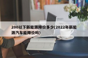 200以下新能源降价多少(2022年新能源汽车能降价吗)